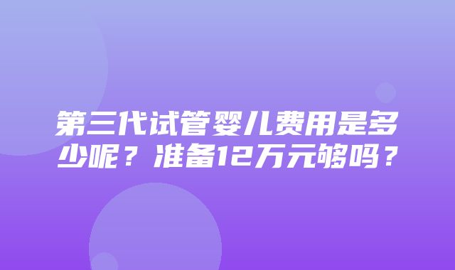 第三代试管婴儿费用是多少呢？准备12万元够吗？