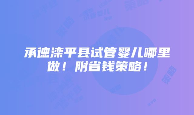 承德滦平县试管婴儿哪里做！附省钱策略！