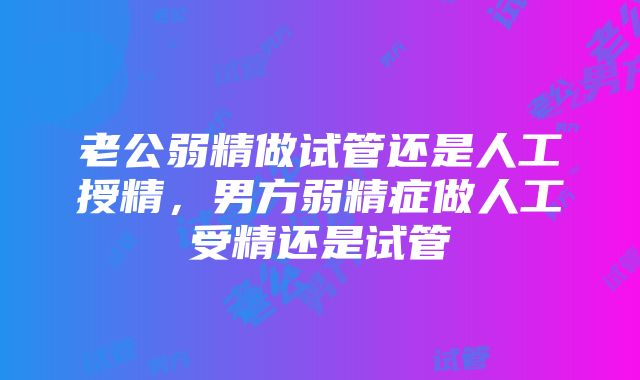 老公弱精做试管还是人工授精，男方弱精症做人工受精还是试管