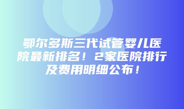 鄂尔多斯三代试管婴儿医院最新排名！2家医院排行及费用明细公布！