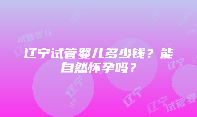 辽宁试管婴儿多少钱？能自然怀孕吗？