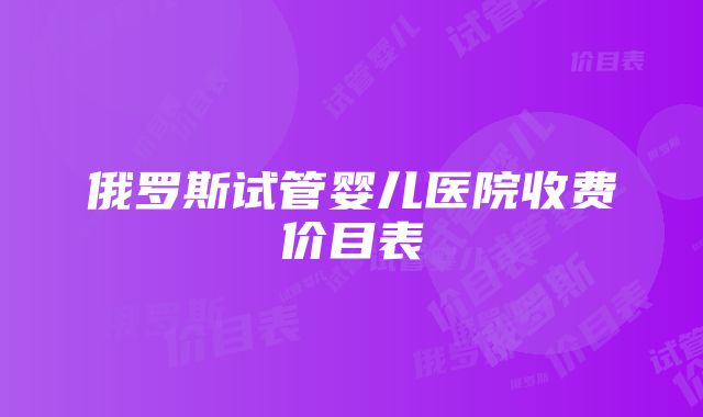 俄罗斯试管婴儿医院收费价目表