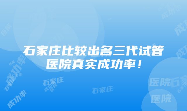 石家庄比较出名三代试管医院真实成功率！