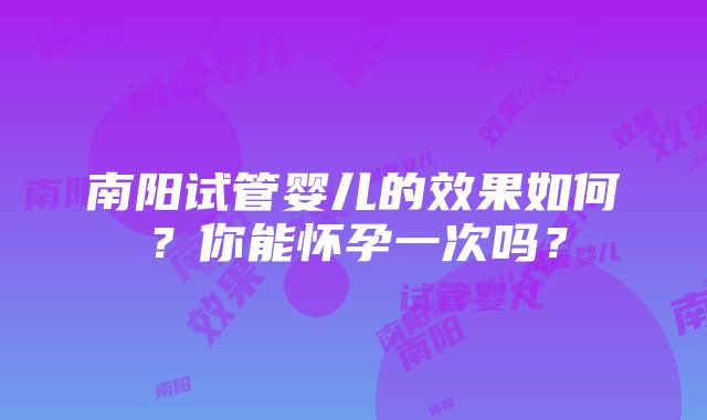 南阳试管婴儿的效果如何？你能怀孕一次吗？