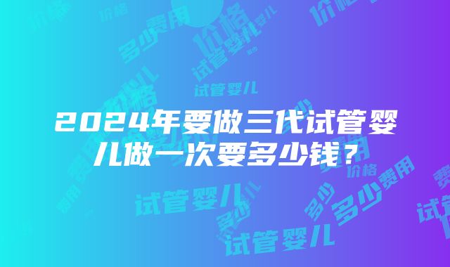 2024年要做三代试管婴儿做一次要多少钱？