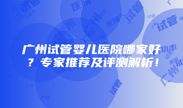 广州试管婴儿医院哪家好？专家推荐及评测解析！