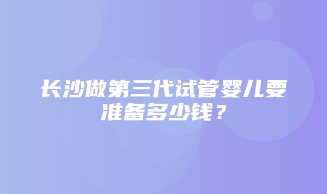 长沙做第三代试管婴儿要准备多少钱？