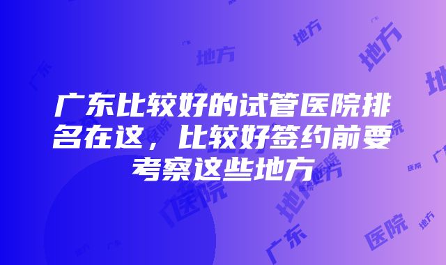 广东比较好的试管医院排名在这，比较好签约前要考察这些地方