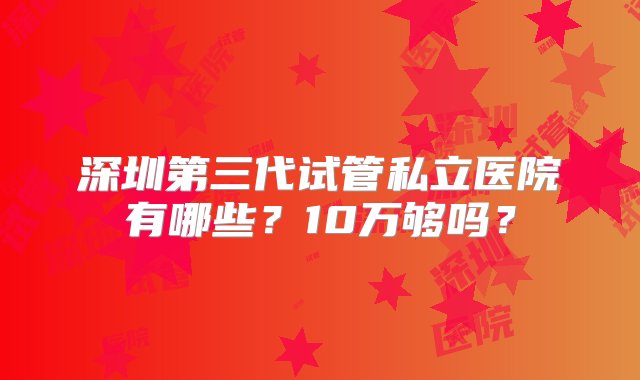 深圳第三代试管私立医院有哪些？10万够吗？