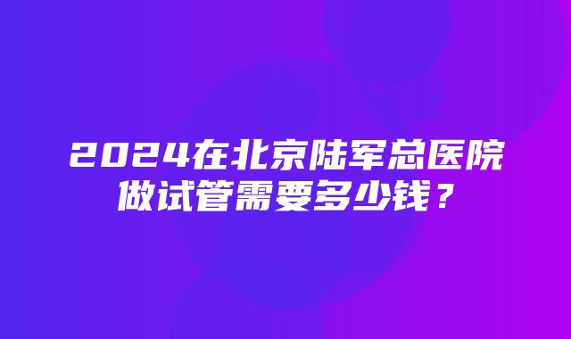 2024在北京陆军总医院做试管需要多少钱？