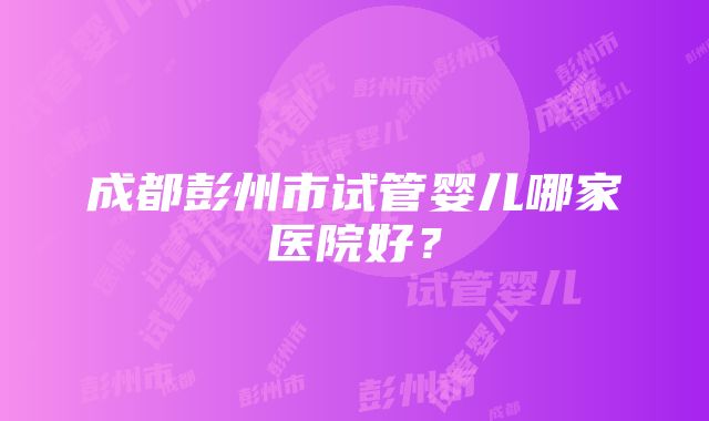 成都彭州市试管婴儿哪家医院好？