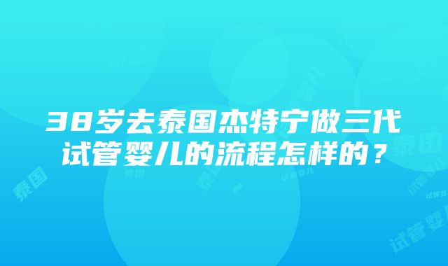 38岁去泰国杰特宁做三代试管婴儿的流程怎样的？