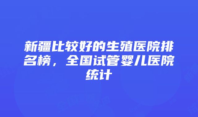 新疆比较好的生殖医院排名榜，全国试管婴儿医院统计