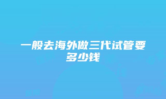 一般去海外做三代试管要多少钱