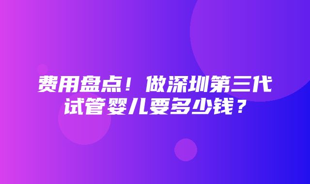 费用盘点！做深圳第三代试管婴儿要多少钱？