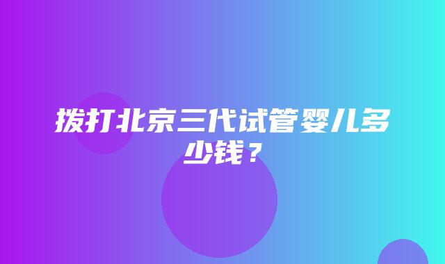 拨打北京三代试管婴儿多少钱？