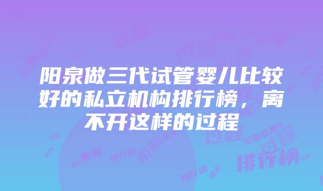 阳泉做三代试管婴儿比较好的私立机构排行榜，离不开这样的过程