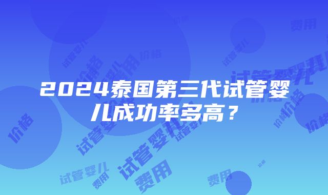 2024泰国第三代试管婴儿成功率多高？