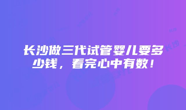 长沙做三代试管婴儿要多少钱，看完心中有数！