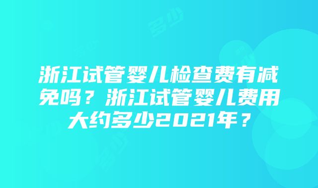 浙江试管婴儿检查费有减免吗？浙江试管婴儿费用大约多少2021年？