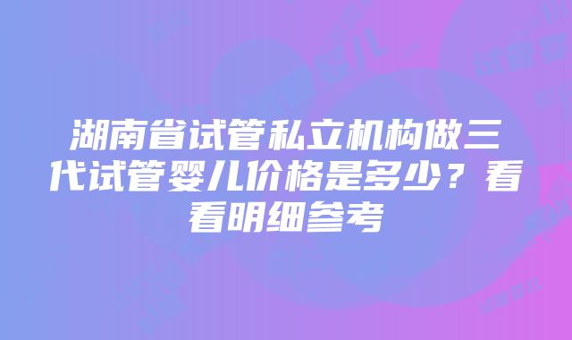 湖南省试管私立机构做三代试管婴儿价格是多少？看看明细参考