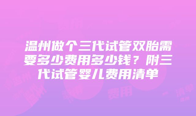 温州做个三代试管双胎需要多少费用多少钱？附三代试管婴儿费用清单