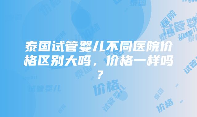 泰国试管婴儿不同医院价格区别大吗，价格一样吗？