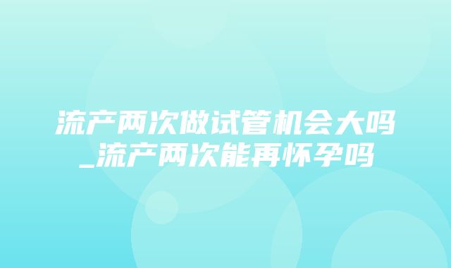 流产两次做试管机会大吗_流产两次能再怀孕吗