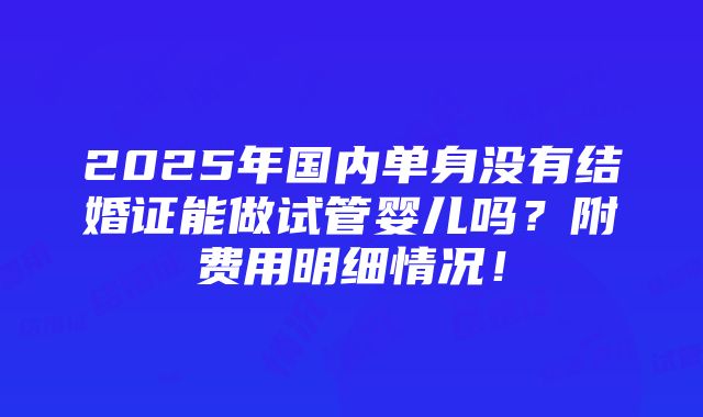 2025年国内单身没有结婚证能做试管婴儿吗？附费用明细情况！