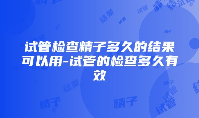 试管检查精子多久的结果可以用-试管的检查多久有效