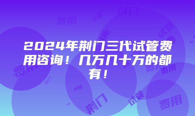 2024年荆门三代试管费用咨询！几万几十万的都有！