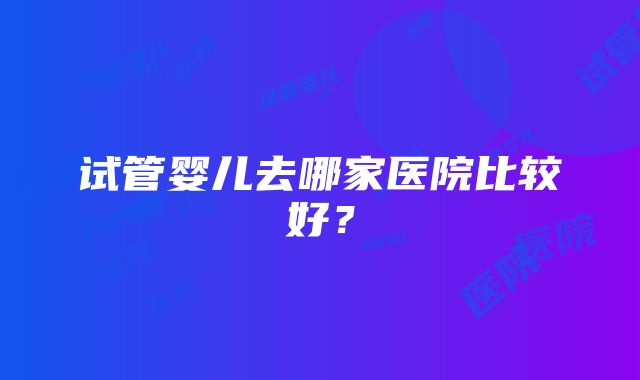 试管婴儿去哪家医院比较好？