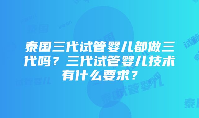 泰国三代试管婴儿都做三代吗？三代试管婴儿技术有什么要求？