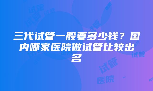 三代试管一般要多少钱？国内哪家医院做试管比较出名