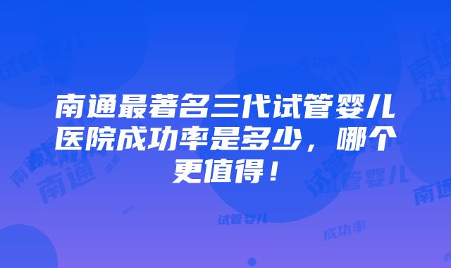 南通最著名三代试管婴儿医院成功率是多少，哪个更值得！