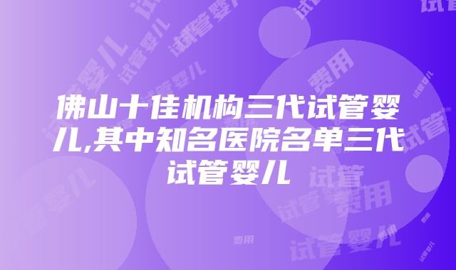 佛山十佳机构三代试管婴儿,其中知名医院名单三代试管婴儿