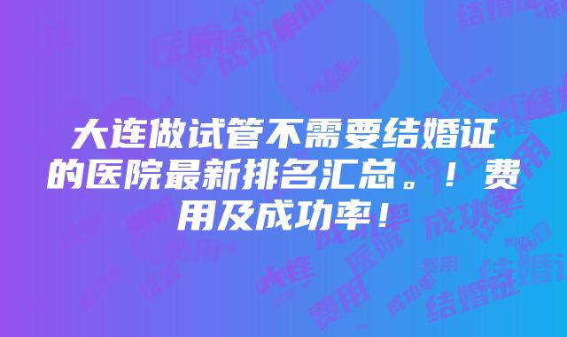 大连做试管不需要结婚证的医院最新排名汇总。！费用及成功率！