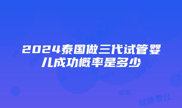 2024泰国做三代试管婴儿成功概率是多少