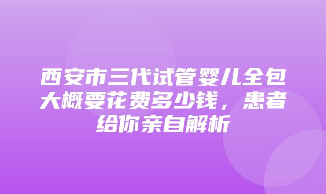 西安市三代试管婴儿全包大概要花费多少钱，患者给你亲自解析