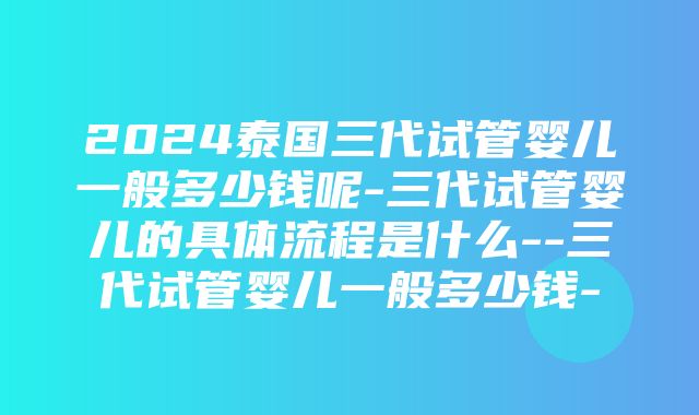 2024泰国三代试管婴儿一般多少钱呢-三代试管婴儿的具体流程是什么--三代试管婴儿一般多少钱-