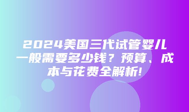 2024美国三代试管婴儿一般需要多少钱？预算、成本与花费全解析!