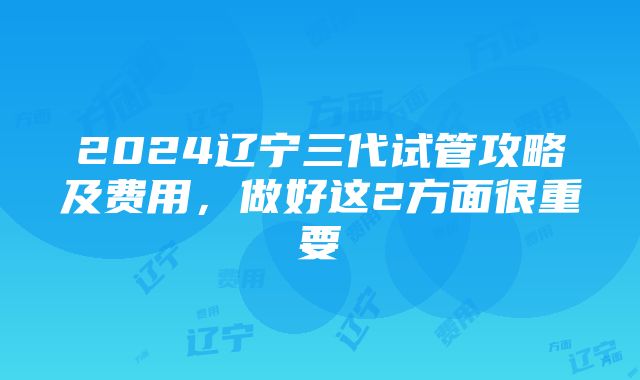 2024辽宁三代试管攻略及费用，做好这2方面很重要