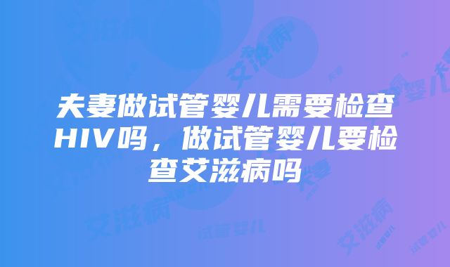 夫妻做试管婴儿需要检查HIV吗，做试管婴儿要检查艾滋病吗