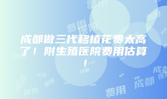 成都做三代移植花费太高了！附生殖医院费用估算！