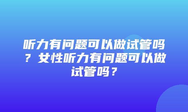 听力有问题可以做试管吗？女性听力有问题可以做试管吗？