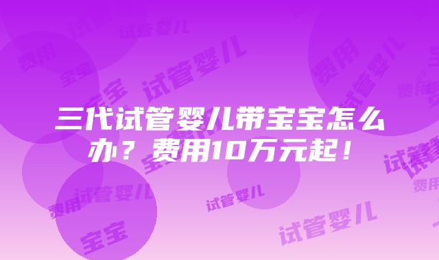 三代试管婴儿带宝宝怎么办？费用10万元起！