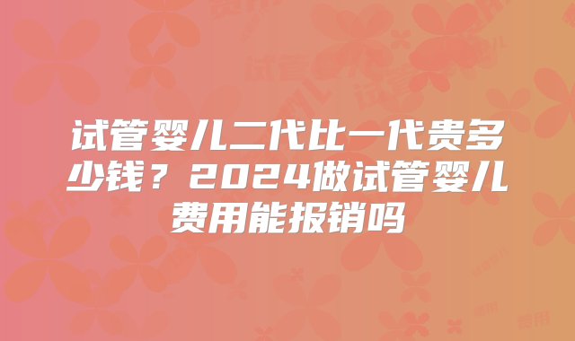 试管婴儿二代比一代贵多少钱？2024做试管婴儿费用能报销吗