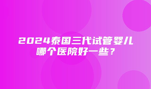 2024泰国三代试管婴儿哪个医院好一些？