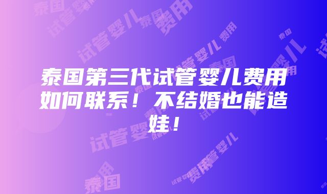 泰国第三代试管婴儿费用如何联系！不结婚也能造娃！