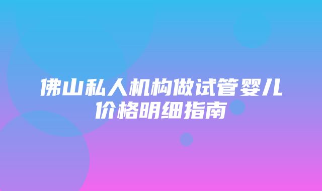 佛山私人机构做试管婴儿价格明细指南